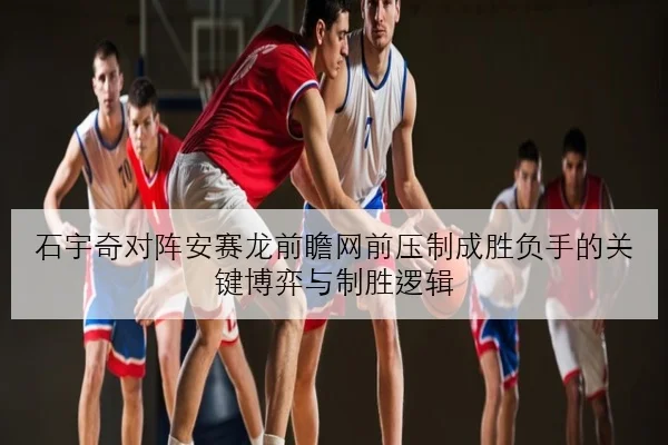 石宇奇对阵安赛龙前瞻网前压制成胜负手的关键博弈与制胜逻辑